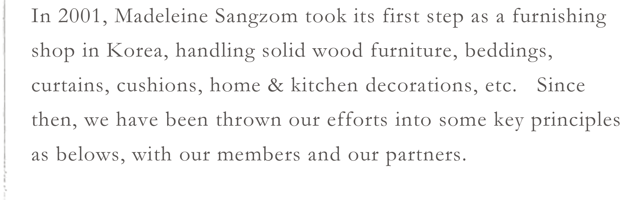 In 2001, Madeleine Sangzom took its first step as a furnishing shop in Korea, handling solid wood furniture, beddings, curtains, cushions, home & kitchen decorations, etc.   Since then, we have been thrown our efforts into some key principles as belows, with our members and our partners.