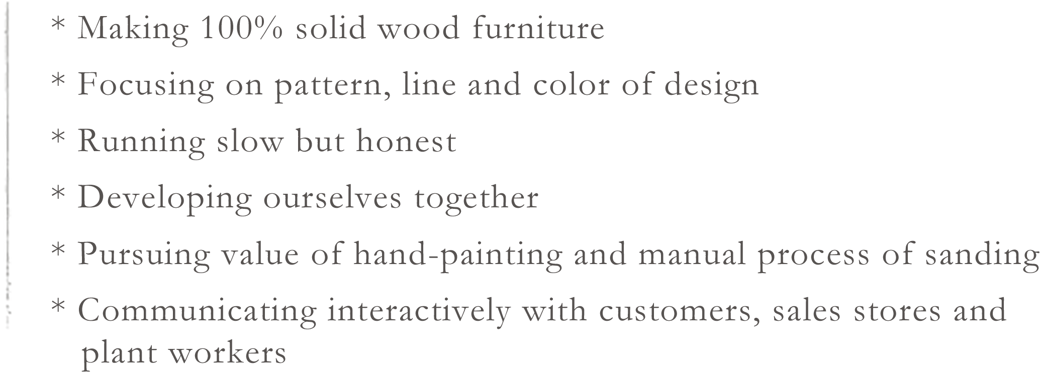 * Making 100% solid wood furniture * Focusing on pattern, line and color of design * Running slow but honest * Developing ourselves together * Pursuing value of hand-painting and manual process of sanding * Communicating interactively with customers, sales stores and plant workers