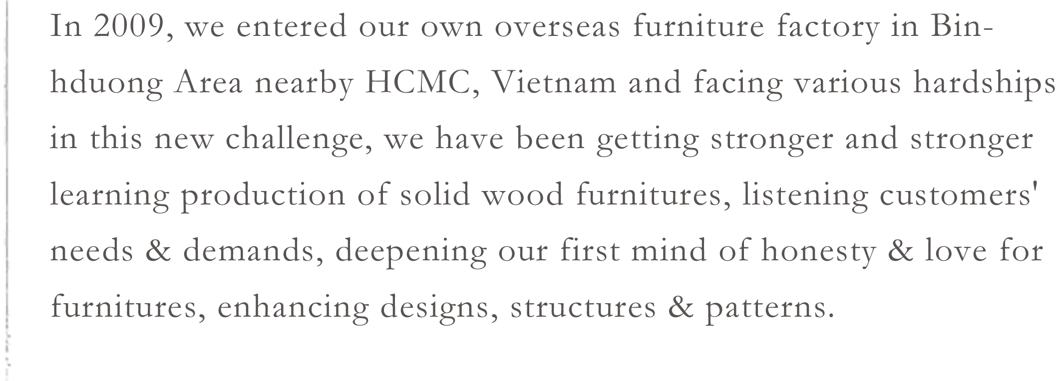 In 2009, we entered our own overseas furniture factory in Binhduong Area nearby HCMC, Vietnam and facing various hardships in this new challenge, we have been getting stronger and stronger learning production of solid wood furnitures, listening customers' needs & demands, deepening our first mind of honesty & love for furnitures, enhancing designs, structures & patterns.