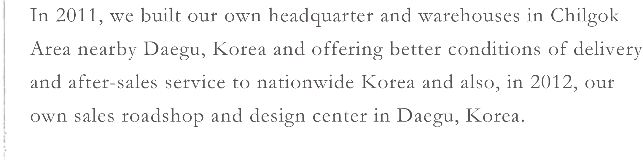 In 2011, we built our own headquarter and warehouses in Chilgok Area nearby Daegu, Korea and offering better conditions of delivery and after-sales service to nationwide Korea and also, in 2012, our own sales roadshop and design center in Daegu, Korea.