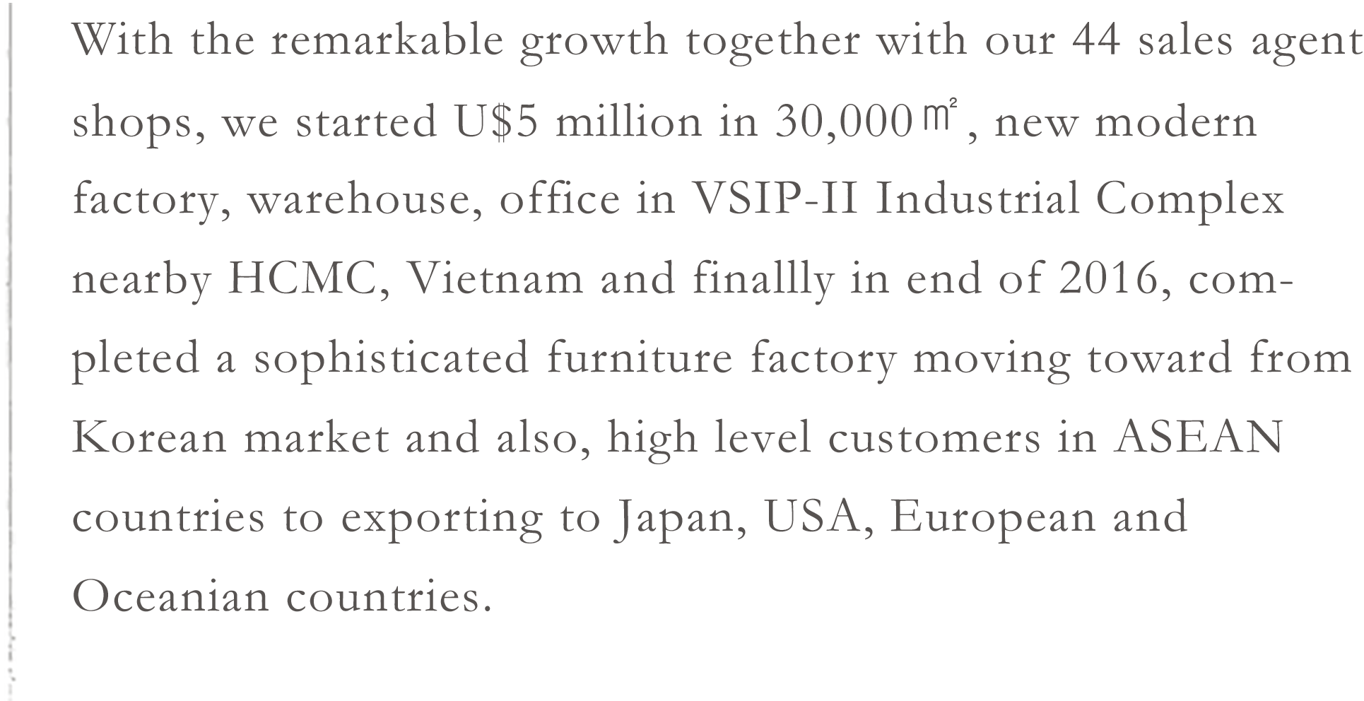 With the remarkable growth together with our 44 sales agent shops, we started U$5 million in 30,000㎡, new modern factory, warehouse, office in VSIP-II Industrial Complex nearby HCMC, Vietnam and finallly in end of 2016, completed a sophisticated furniture factory moving toward from Korean market and also, high level customers in ASEAN countries to exporting to Japan, USA, European and Oceanian countries.